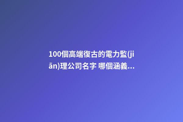 100個高端復古的電力監(jiān)理公司名字 哪個涵義比較好